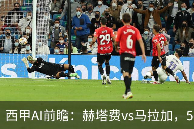 西甲AI前瞻：赫塔费vs马拉加，5轮只进3球的矛对还没开胡的盾